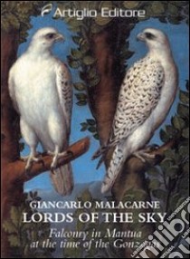 Lords of the sky. Falconry in Mantua at the time of the Gonzagas libro di Malacarne Giancarlo