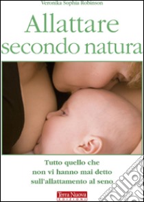 Allattare secondo natura. Tutto quello che non vi hanno mai detto sull'allattamneto al seno libro di Robinson Veronika S.