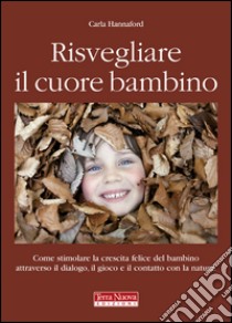 Risvegliare il cuore bambino. Come stimolare la crescita felice del bambino attraverso il dialogo, il gioco e il contatto con la natura libro di Hannford Carla