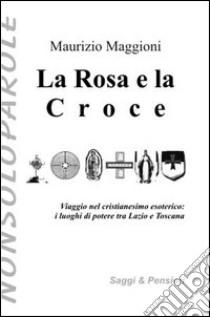 La rosa e la croce. Viaggio nel cristianesimo esoterico. I luoghi di potere tra Lazio e Toscana libro di Maggioni Maurizio