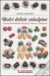 Dolci delizie subalpine. Piccola storia dell'arte dolciaria a Torino e in Piemonte libro di Marsero Mario