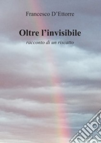 Oltre l'invisibile. Racconto di un riscatto libro di D'Ettorre Francesco