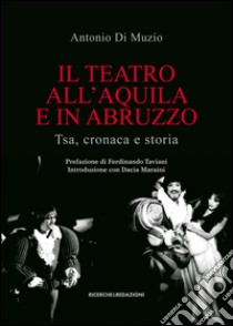 Il teatro all'Aquila e in Abruzzo. Tsa, cronaca e storia libro di Di Muzio Antonio