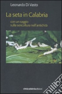 La seta in Calabria con un saggio sulla sericoltura nell'antichità libro di Di Vasto Leonardo