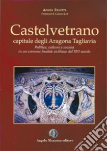 Castelvetrano. Capitale degli Aragona Tagliavia. Politica cultura e società in un comune feudale siciliano del XVI secolo libro di Tilotta Agata