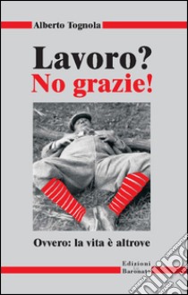 Lavoro? No grazie. Ovvero: la vita è altrove libro di Tognola Alberto