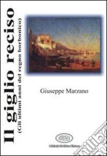 Il giglio reciso (gli ultimi anni del regno borbonico) libro di Marzano Giuseppe