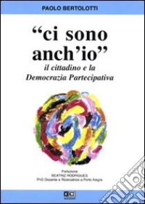 Ci sono anch'io. Il cittadino e la democrazia partecipativa libro di Bertolotti Paolo