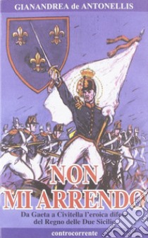 Non mi arrendo. Da Gaeta a Civitella, l'eroica difesa del Regno delle Due Sicilie libro di De Antonellis Gianandrea