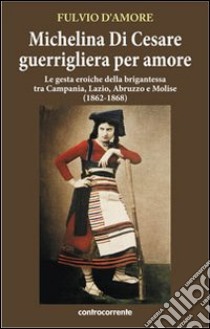 Michelina Di Cesare guerrigliera per amore. Le gesta eroiche della brigantessa tra Campania, Lazio, Abruzzo e Molise (1862-1868) libro di D'Amore Fulvio