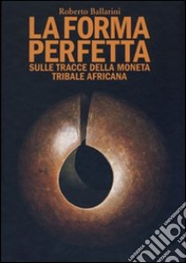 La forma perfetta. Sulle tracce della moneta tribale africana libro di Ballarini Roberto