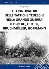 Gli innovatori delle tattiche tedesche nella grande guerra. Lossberg, Hutier, Bruchmüller, Hoffmann libro di Seccia Giorgio