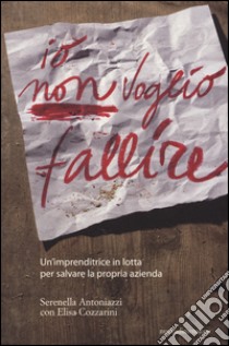 Io non voglio fallire. Un'imprenditrice in lotta per salvare la propria azienda libro di Antoniazzi Serenella; Cozzarini Elisa