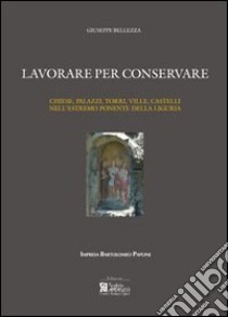 Lavorare per conservare. Chiese, palazzi, torri, ville, castelli nell'estremo ponente della Liguria. Ediz. illustrata libro di Bellezza Giuseppe