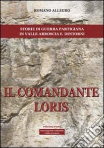 Il comandante Loris. Storia di guerra partigiana in valle Arroscia e dintorni libro di Allegro Romano