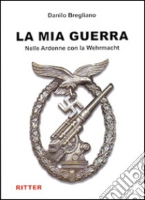 La mia guerra. Nelle Ardenne con la Wehrmacht libro di Bregliano Danilo