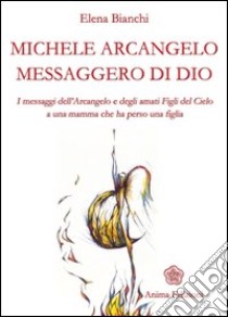 Michele Arcangelo messaggero di Dio. I messaggeri dell'Arcangelo e degli amati figli del cielo a una mamma che ha perso una figlia libro di Bianchi Elena