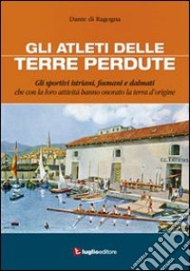 Gli atleti delle terre perdute. Istriani, fiumani e dalmati con le loro imprese hanno onorato la terra d'origine libro di Di Ragogna Dante