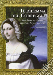 Il dilemma del Correggio. Arte, intrighi e speranze nell'età di Antonio Allegri libro di Pellacani Carlo