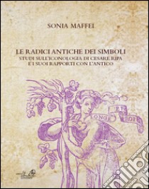 Le radici antiche dei simboli. Studi sull'iconografia di Cesare Ripa e i suoi rapporti con l'antico libro di Maffei Sonia