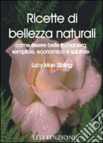 Ricette di bellezza naturali. Come essere belle in maniera semplice, economica e salutare libro di Sibling Lucy M.