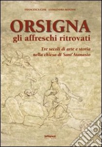 Orsigna, gli affreschi ritrovati. Tre secoli di arte e storia nella chiesa di Sant'Atanasio. Ediz. illustrata libro di Cosi Francesca; Repossi Alessandra