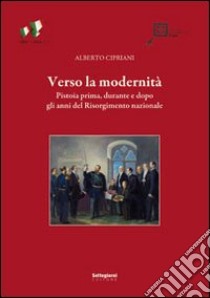 Verso la modernità. Pistoia prima, durante e dopo gli anni del Risorgimento nazionale libro di Cipriani Alberto