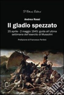 Il gladio spezzato. 25 aprile-2 maggio 1945: guida all'ultima settimana dell'esercito Mussolini libro di Rossi Andrea