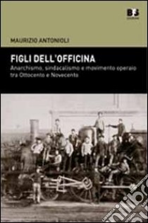 Figli dell'officina. Anarchismo, sindacalismo e movimento operaio tra Ottocento e Novecento libro di Antonioli Maurizio