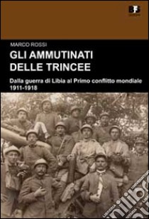 Gli ammutinati delle trincee. Dalla guerra di Libia al primo conflitto mondiale. 1911-1918 libro di Rossi Marco