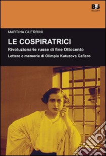 Le cospiratrici. Rivoluzionarie russe di fine Ottocento. Lettere e memorie di Olimpia Kutuzova Cafiero libro di Guerrini Martina