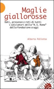 Maglie giallorosse. Dati, presenze e reti di tutti i calciatori della A.S. Roma dalla fondazione a oggi libro di Pallotta Alberto