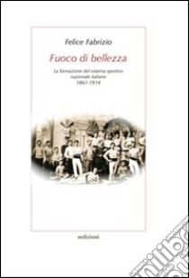 Fuoco di bellezza. La formazione del sistema sportivo nazionale italiano (1861-1914) libro di Fabrizio Felice