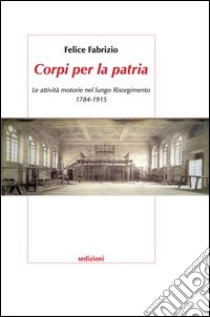 Corpi per la patria. Le attività motorie nel lungo Risorgimento 1784-1915 libro di Fabrizio Felice