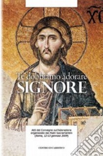 Te dobbiamo adorare, Signore. Atti del Convegno sull'adorazione organizzato dal Padri Sacramentini (Roma, 12-13 gennaio 2009) libro