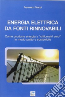 Energia elettrica da fonti rinnovabili. Come produrre energia a chilometri zero in modo pulito e sostenibile libro di Groppi Francesco