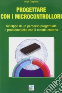 Progettare con i microcontrollori. Sviluppo di un percorso pregettuale e problematiche con il mondo esterno libro di Daghetti Luigi