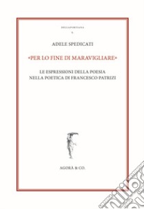 «Per lo fine di maravigliare». Le espressioni della poesia nella poetica di Francesco Patrizi libro di Spedicati Adele