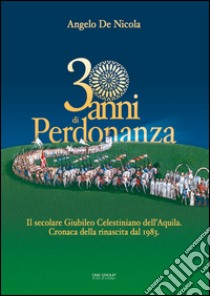 30 anni di Perdonanza. Il secolare giubileo celestiniano dell'Aquila. Cronaca della rinascita dal 1983 libro di De Nicola Angelo