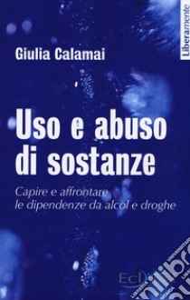 Uso e abuso di sostanze. Capire e affrontare le dipendenze da alcol e droghe. Nuova ediz. libro di Calamai Giulia