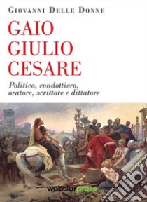 Gaio Giulio Cesare. Politico, condottiero, oratore, scrittore e dittatore libro di Delle Donne Giovanni