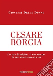 Cesare Borgia. La sua famiglia, il suo tempo, la sua avventurosa vita libro di Delle Donne Giovanni