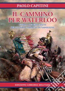 Il cammino per Waterloo. Guida a luoghi e fatti dell'ultima campagna di Napoleone libro di Capitini Paolo