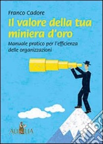 Il valore della tua miniera d'oro. Manuale pratico per l'efficienza delle organizzazioni libro di Cadore Franco