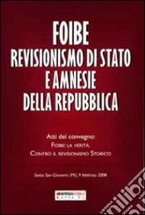 Foibe revisionismo di stato ne amnesie della repubblica. Atti del covegno: Foibe, la verità. Contro il revisionismo storico libro