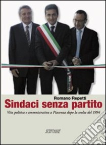 Sindaci senza partito. Vita politica e amministrativa a Piacenza dopo la svolta del 1994 libro di Repetti Romano