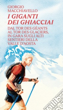 I giganti dei ghiacciai. Dal Tor des Géants al Tor des Glaciers in gara sugli alti sentieri della Valle d'Aosta libro di Macchiavello Giorgio