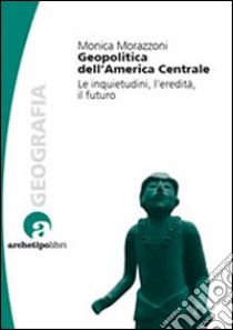 Geopolitica dell'America centrale. Le inquietudini, l'eredità, il futuro libro di Morazzoni Monica