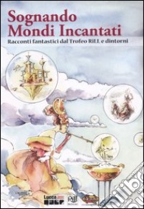 Sognando mondi incantati. Racconti fantastici dal Trofeo Rill e dintorni libro di Cicchinelli E. (cur.); Panicucci A. (cur.)