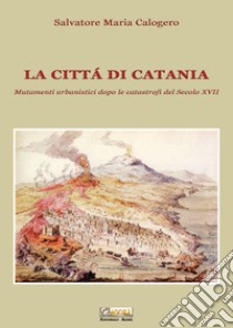 La città di Catania. Mutamenti urbanistici dopo le catastrofi del secolo XVII libro di Calogero Salvatore Maria